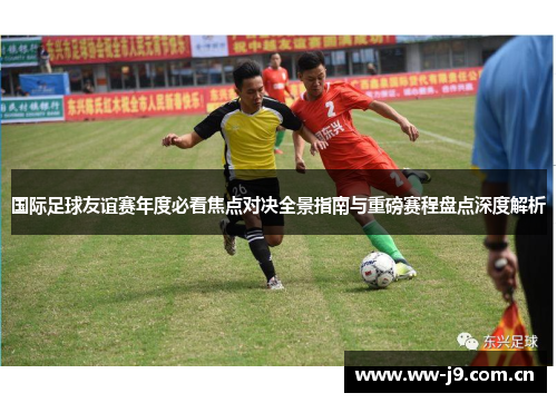国际足球友谊赛年度必看焦点对决全景指南与重磅赛程盘点深度解析